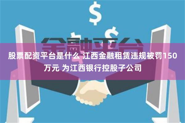 股票配资平台是什么 江西金融租赁违规被罚150万元 为江西银行控股子公司