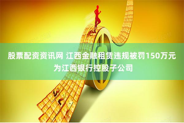 股票配资资讯网 江西金融租赁违规被罚150万元 为江西银行控股子公司