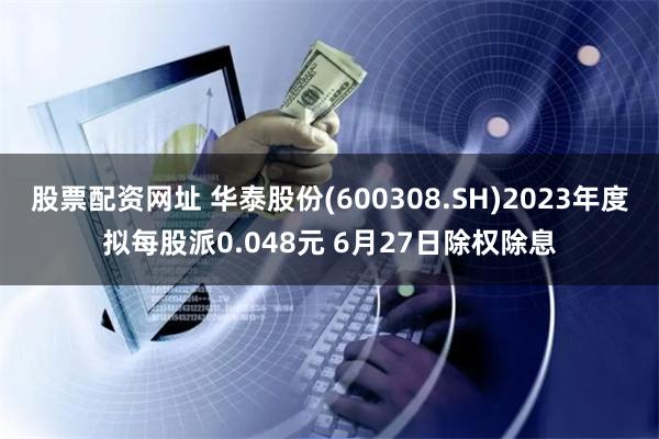 股票配资网址 华泰股份(600308.SH)2023年度拟每股派0.048元 6月27日除权除息