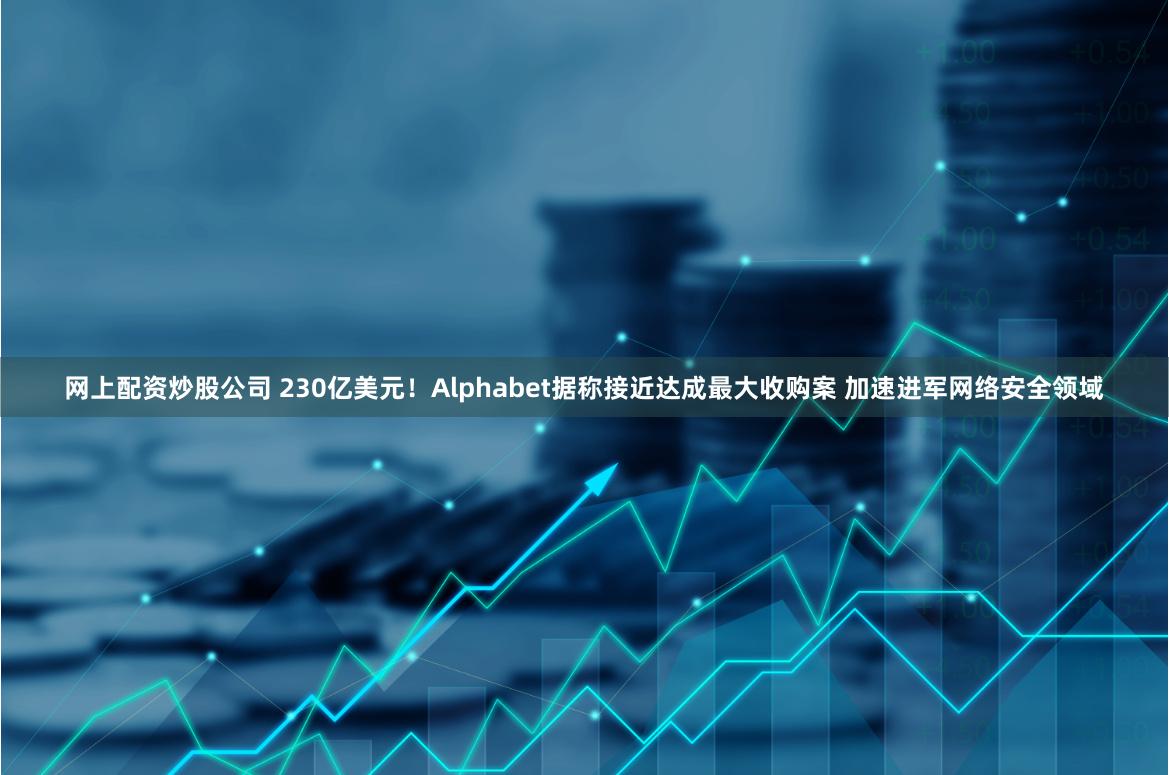 网上配资炒股公司 230亿美元！Alphabet据称接近达成最大收购案 加速进军网络安全领域