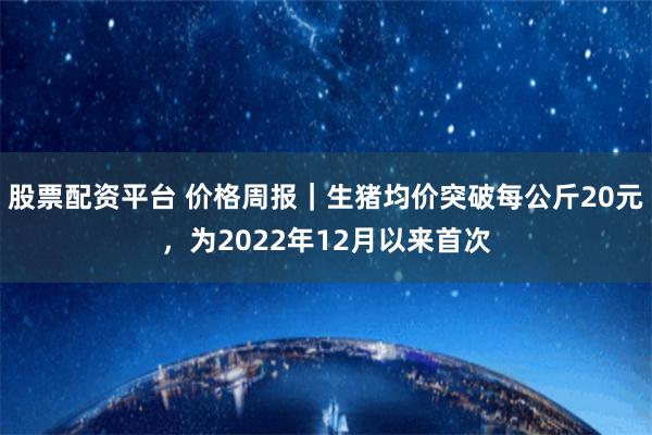 股票配资平台 价格周报｜生猪均价突破每公斤20元，为2022年12月以来首次