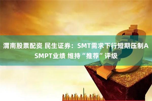 渭南股票配资 民生证券：SMT需求下行短期压制ASMPT业绩 维持“推荐”评级