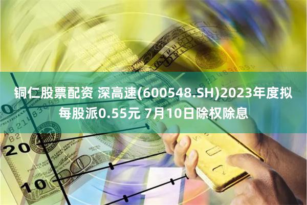 铜仁股票配资 深高速(600548.SH)2023年度拟每股派0.55元 7月10日除权除息