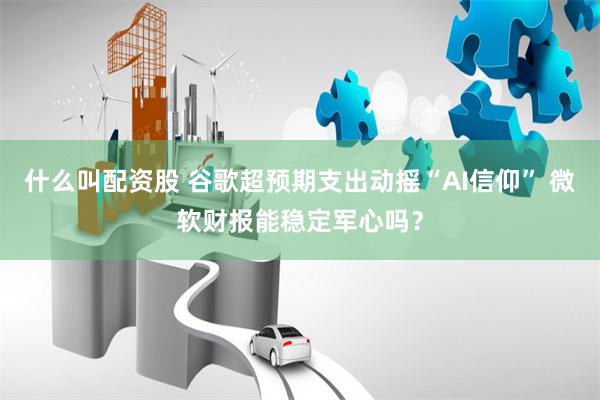 什么叫配资股 谷歌超预期支出动摇“AI信仰” 微软财报能稳定军心吗？