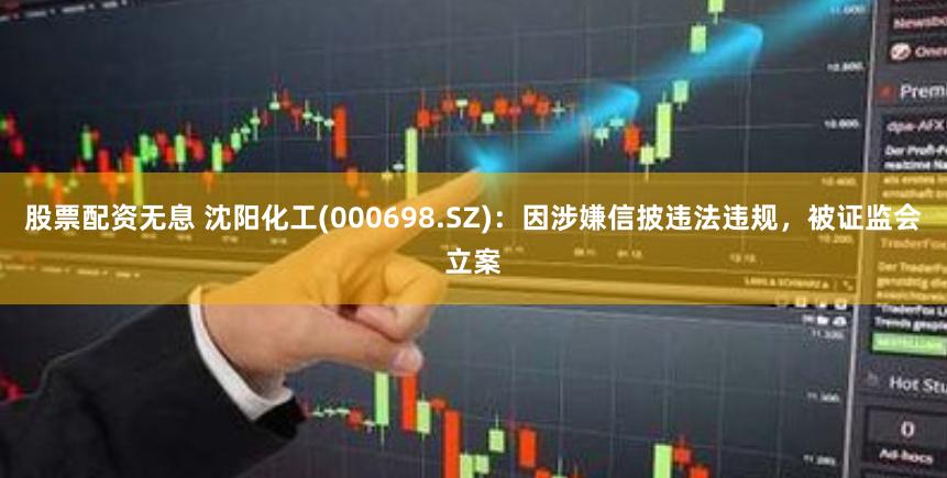 股票配资无息 沈阳化工(000698.SZ)：因涉嫌信披违法违规，被证监会立案