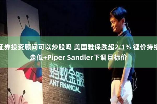 证券投资顾问可以炒股吗 美国雅保跌超2.1% 锂价持续走低+Piper Sandler下调目标价