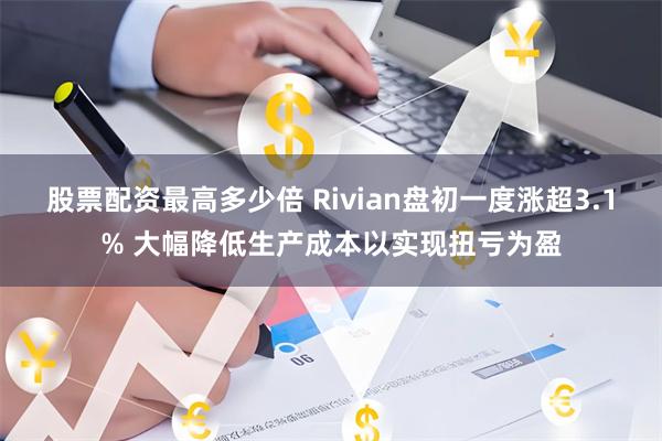 股票配资最高多少倍 Rivian盘初一度涨超3.1% 大幅降低生产成本以实现扭亏为盈