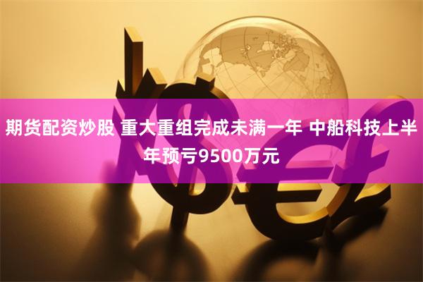 期货配资炒股 重大重组完成未满一年 中船科技上半年预亏9500万元