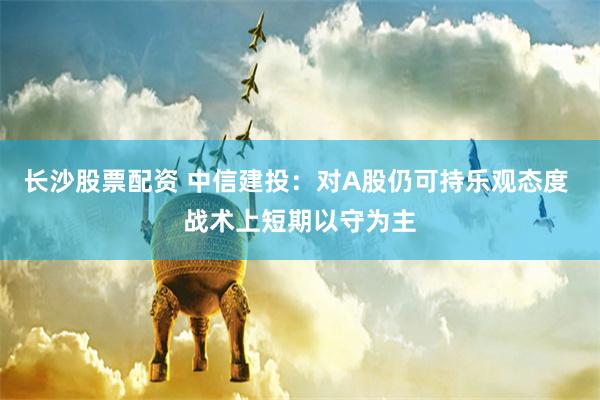 长沙股票配资 中信建投：对A股仍可持乐观态度 战术上短期以守为主