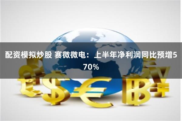 配资模拟炒股 赛微微电：上半年净利润同比预增570%