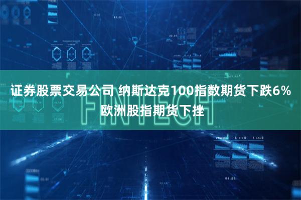 证券股票交易公司 纳斯达克100指数期货下跌6% 欧洲股指期货下挫