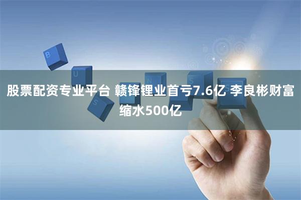 股票配资专业平台 赣锋锂业首亏7.6亿 李良彬财富缩水500亿