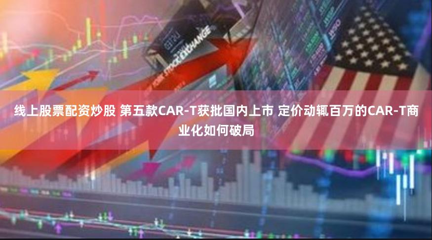 线上股票配资炒股 第五款CAR-T获批国内上市 定价动辄百万的CAR-T商业化如何破局