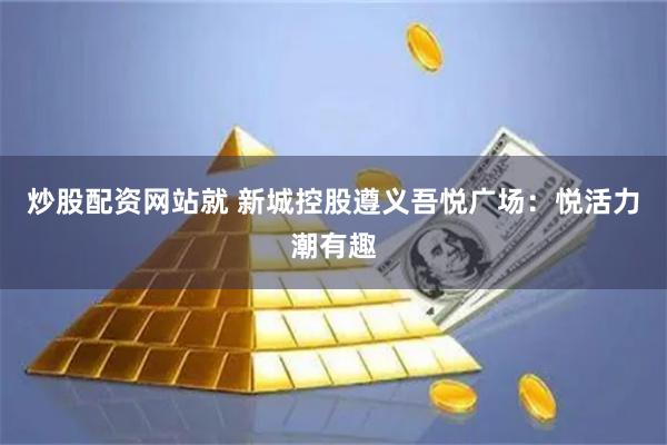 炒股配资网站就 新城控股遵义吾悦广场：悦活力潮有趣