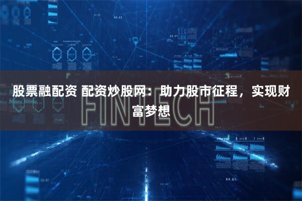 股票融配资 配资炒股网：助力股市征程，实现财富梦想