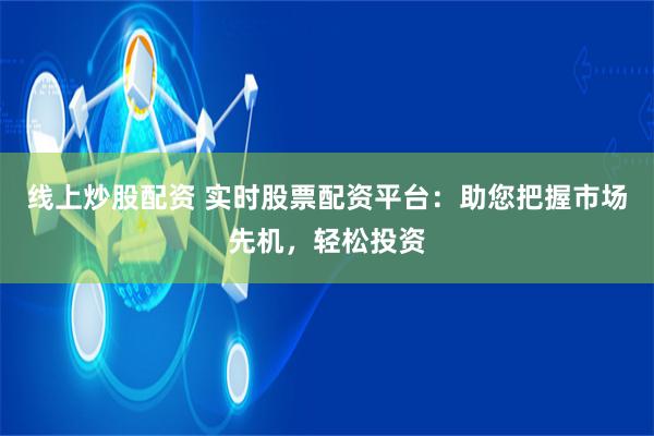 线上炒股配资 实时股票配资平台：助您把握市场先机，轻松投资