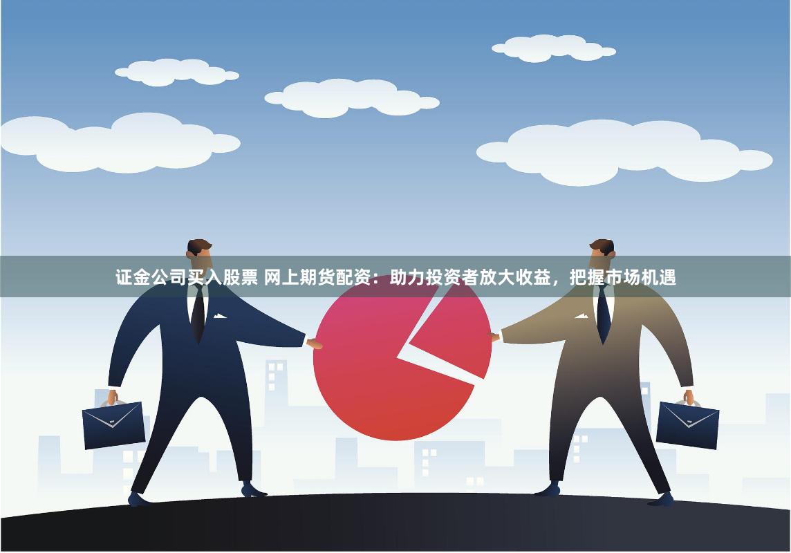 证金公司买入股票 网上期货配资：助力投资者放大收益，把握市场机遇