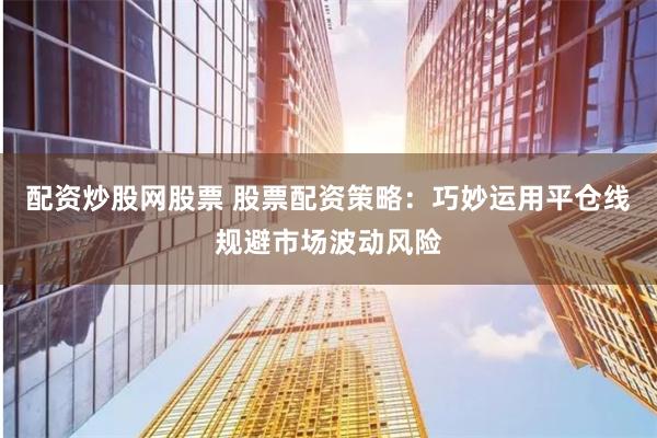 配资炒股网股票 股票配资策略：巧妙运用平仓线规避市场波动风险