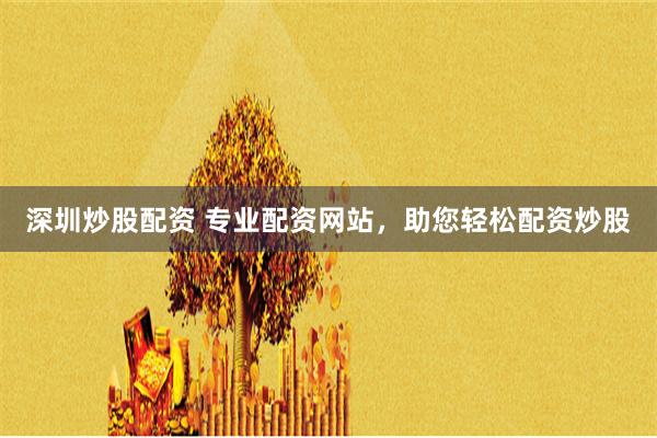 深圳炒股配资 专业配资网站，助您轻松配资炒股