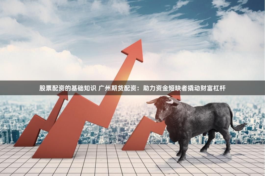 股票配资的基础知识 广州期货配资：助力资金短缺者撬动财富杠杆
