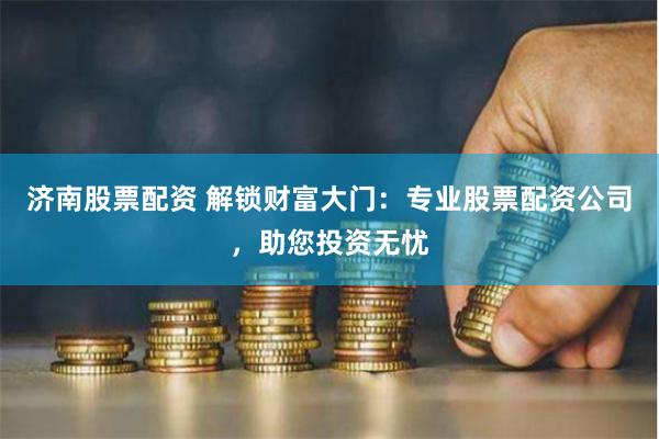 济南股票配资 解锁财富大门：专业股票配资公司，助您投资无忧
