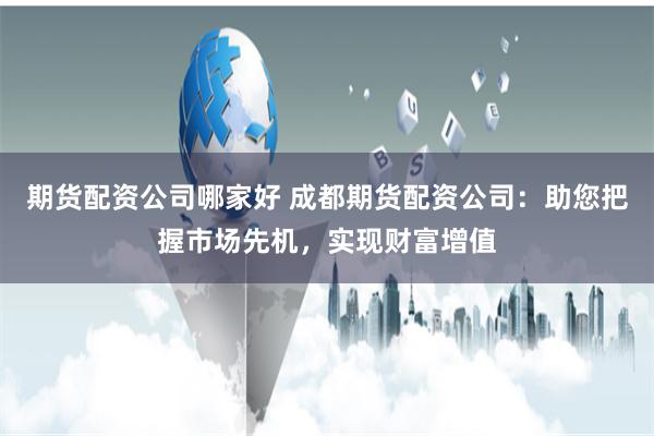 期货配资公司哪家好 成都期货配资公司：助您把握市场先机，实现财富增值