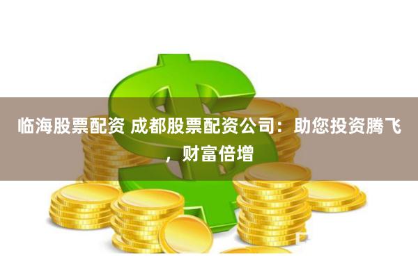 临海股票配资 成都股票配资公司：助您投资腾飞，财富倍增