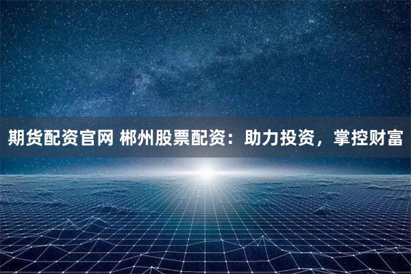 期货配资官网 郴州股票配资：助力投资，掌控财富