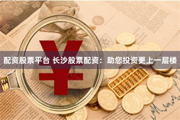 配资股票平台 长沙股票配资：助您投资更上一层楼