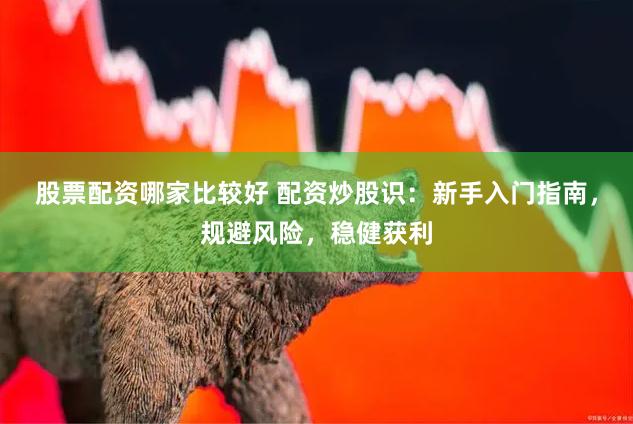 股票配资哪家比较好 配资炒股识：新手入门指南，规避风险，稳健获利
