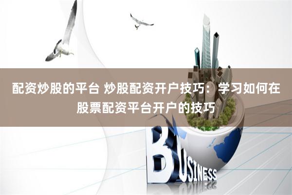 配资炒股的平台 炒股配资开户技巧：学习如何在股票配资平台开户的技巧