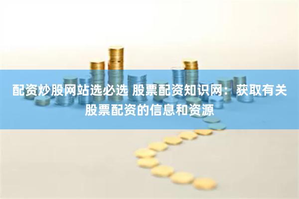 配资炒股网站选必选 股票配资知识网：获取有关股票配资的信息和资源