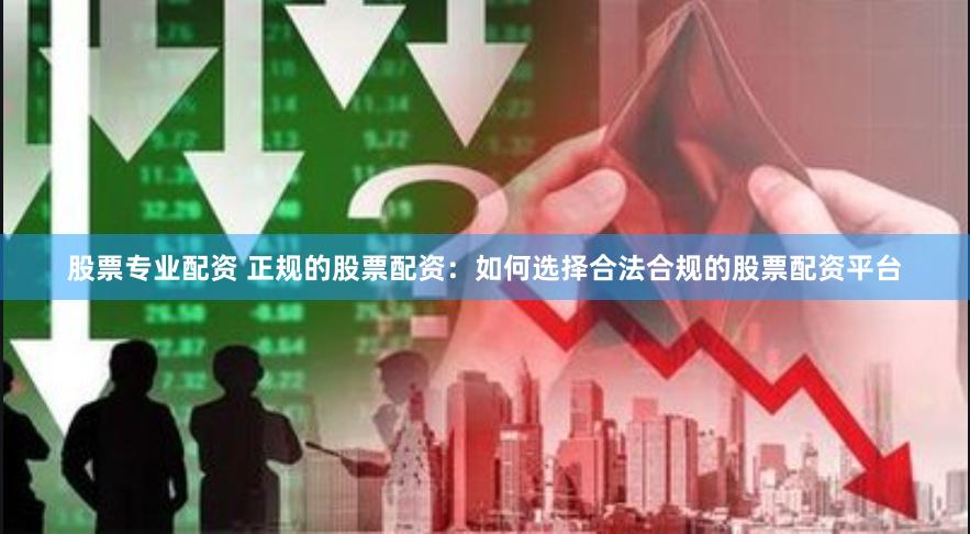 股票专业配资 正规的股票配资：如何选择合法合规的股票配资平台