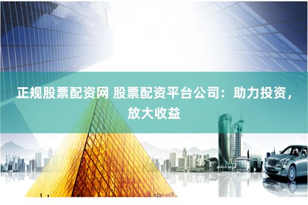 正规股票配资网 股票配资平台公司：助力投资，放大收益