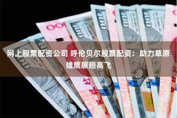 网上股票配资公司 呼伦贝尔股票配资：助力草原雄鹰展翅高飞