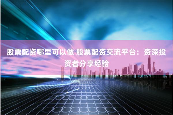 股票配资哪里可以做 股票配资交流平台：资深投资者分享经验