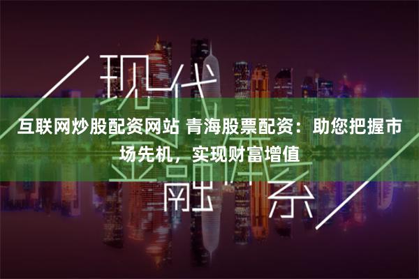 互联网炒股配资网站 青海股票配资：助您把握市场先机，实现财富增值