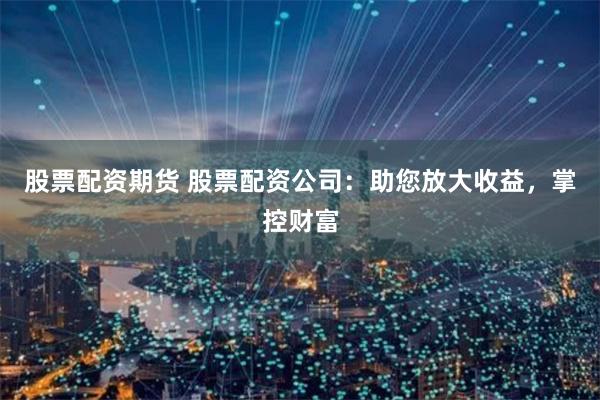 股票配资期货 股票配资公司：助您放大收益，掌控财富