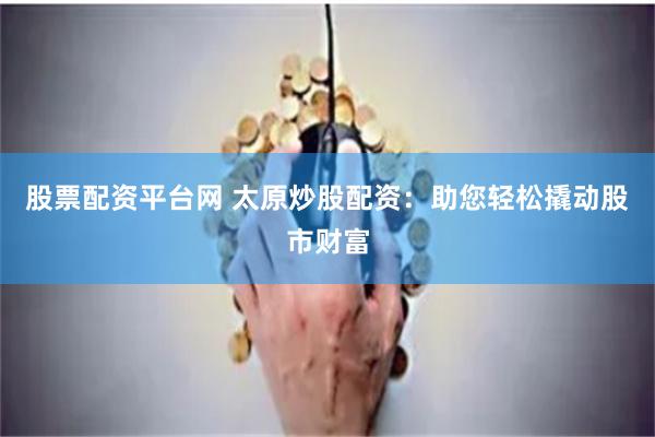 股票配资平台网 太原炒股配资：助您轻松撬动股市财富