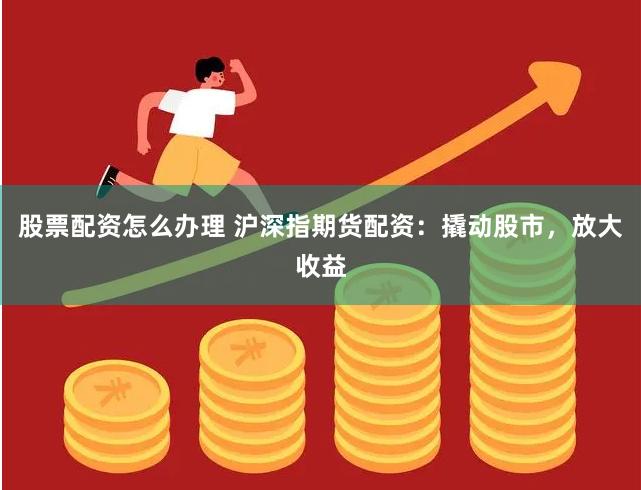股票配资怎么办理 沪深指期货配资：撬动股市，放大收益