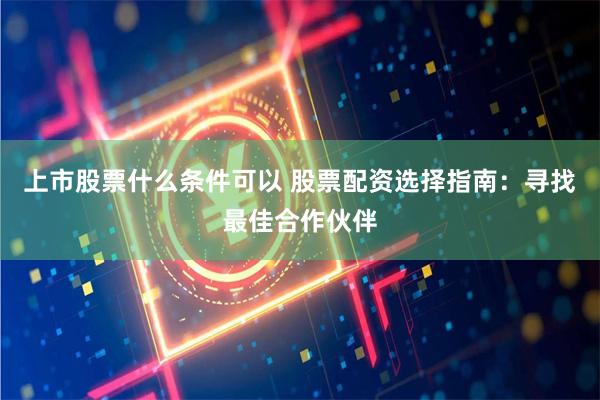 上市股票什么条件可以 股票配资选择指南:寻找最佳合作伙伴