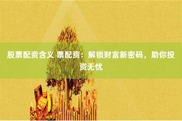 股票配资含义 票配资:解锁财富新密码,助你投资无忧