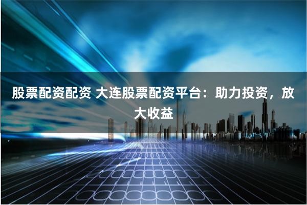股票配资配资 大连股票配资平台:助力投资,放大收益
