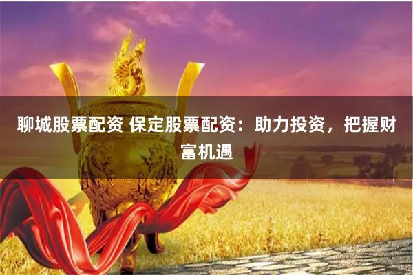 聊城股票配资 保定股票配资：助力投资，把握财富机遇