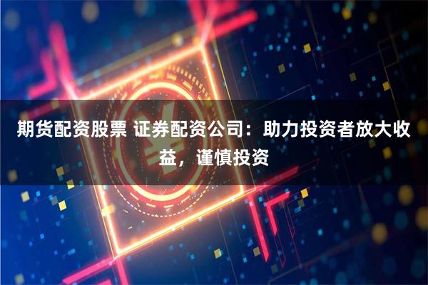 期货配资股票 证券配资公司：助力投资者放大收益，谨慎投资