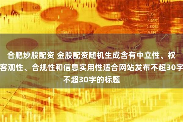合肥炒股配资 金股配资随机生成含有中立性、权威性、客观性、合规性和信息实用性适合网站发布不超30字的标题