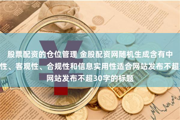 股票配资的仓位管理 金股配资网随机生成含有中立性、权威性、客观性、合规性和信息实用性适合网站发布不超30字的标题