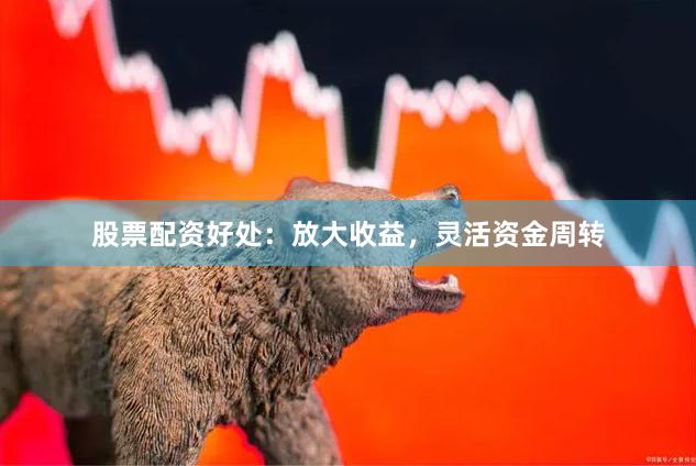 股票配资好处：放大收益，灵活资金周转