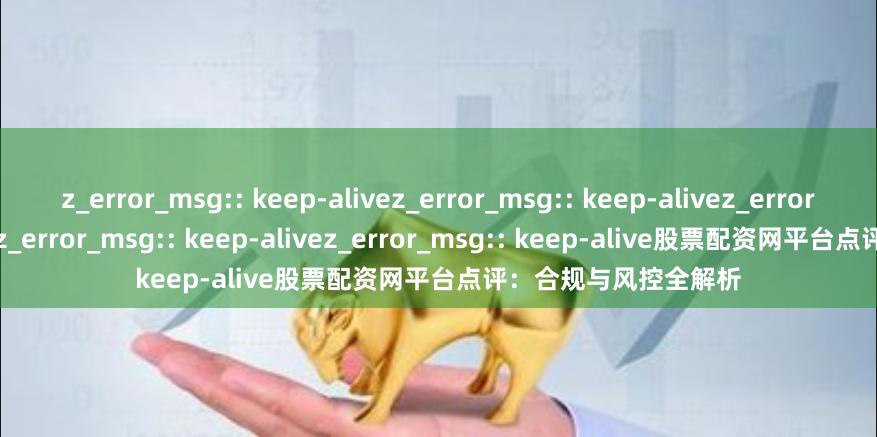 z_error_msg:: keep-alivez_error_msg:: keep-alivez_error_msg:: keep-alivez_error_msg:: keep-alivez_error_msg:: keep-alive股票配资网平台点评：合规与风控全解析