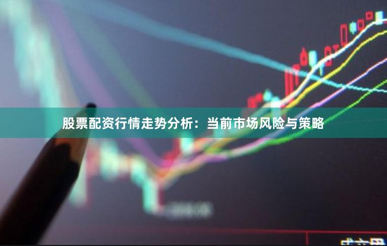股票配资行情走势分析：当前市场风险与策略